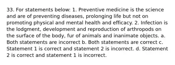 33. For statements below: 1. Preventive medicine is the science and are of preventing diseases, prolonging life but not on promoting physical and mental health and efficacy. 2. Infection is the lodgment, development and reproduction of arthropods on the surface of the body, fur of animals and inanimate objects. a. Both statements are incorrect b. Both statements are correct c. Statement 1 is correct and statement 2 is incorrect. d. Statement 2 is correct and statement 1 is incorrect.