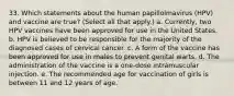 33. Which statements about the human papillolmavirus (HPV) and vaccine are true? (Select all that apply.) a. Currently, two HPV vaccines have been approved for use in the United States. b. HPV is believed to be responsible for the majority of the diagnosed cases of cervical cancer. c. A form of the vaccine has been approved for use in males to prevent genital warts. d. The administration of the vaccine is a one-dose intramuscular injection. e. The recommended age for vaccination of girls is between 11 and 12 years of age.