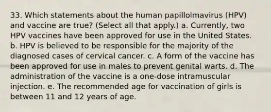 33. Which statements about the human papillolmavirus (HPV) and vaccine are true? (Select all that apply.) a. Currently, two HPV vaccines have been approved for use in the United States. b. HPV is believed to be responsible for the majority of the diagnosed cases of cervical cancer. c. A form of the vaccine has been approved for use in males to prevent genital warts. d. The administration of the vaccine is a one-dose intramuscular injection. e. The recommended age for vaccination of girls is between 11 and 12 years of age.