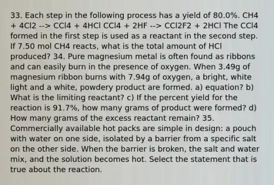 33. Each step in the following process has a yield of 80.0%. CH4 + 4Cl2 --> CCl4 + 4HCl CCl4 + 2HF --> CCl2F2 + 2HCl The CCl4 formed in the first step is used as a reactant in the second step. If 7.50 mol CH4 reacts, what is the total amount of HCl produced? 34. Pure magnesium metal is often found as ribbons and can easily burn in the presence of oxygen. When 3.49g of magnesium ribbon burns with 7.94g of oxygen, a bright, white light and a white, powdery product are formed. a) equation? b) What is the limiting reactant? c) If the percent yield for the reaction is 91.7%, how many grams of product were formed? d) How many grams of the excess reactant remain? 35. Commercially available hot packs are simple in design: a pouch with water on one side, isolated by a barrier from a specific salt on the other side. When <a href='https://www.questionai.com/knowledge/ks2ebJWaaR-the-barrier' class='anchor-knowledge'>the barrier</a> is broken, the salt and water mix, and the solution becomes hot. Select the statement that is true about the reaction.