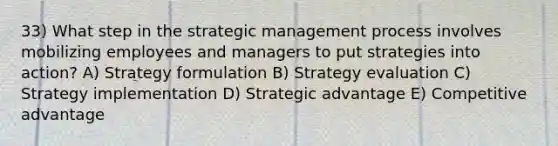 33) What step in the strategic management process involves mobilizing employees and managers to put strategies into action? A) Strategy formulation B) Strategy evaluation C) Strategy implementation D) Strategic advantage E) Competitive advantage