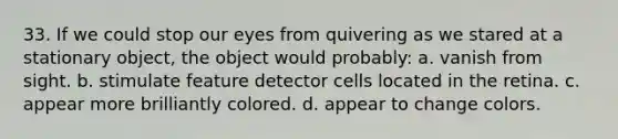 33. If we could stop our eyes from quivering as we stared at a stationary object, the object would probably: a. vanish from sight. b. stimulate feature detector cells located in the retina. c. appear more brilliantly colored. d. appear to change colors.