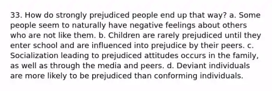 33. How do strongly prejudiced people end up that way? a. Some people seem to naturally have negative feelings about others who are not like them. b. Children are rarely prejudiced until they enter school and are influenced into prejudice by their peers. c. Socialization leading to prejudiced attitudes occurs in the family, as well as through the media and peers. d. Deviant individuals are more likely to be prejudiced than conforming individuals.