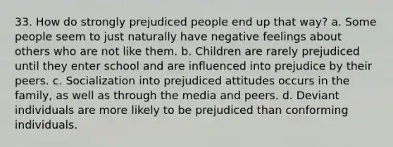 33. How do strongly prejudiced people end up that way? a. Some people seem to just naturally have negative feelings about others who are not like them. b. Children are rarely prejudiced until they enter school and are influenced into prejudice by their peers. c. Socialization into prejudiced attitudes occurs in the family, as well as through the media and peers. d. Deviant individuals are more likely to be prejudiced than conforming individuals.