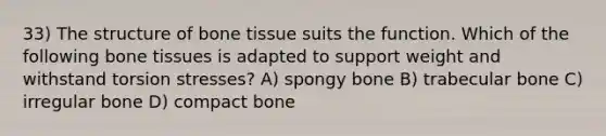 33) The structure of bone tissue suits the function. Which of the following bone tissues is adapted to support weight and withstand torsion stresses? A) spongy bone B) trabecular bone C) irregular bone D) compact bone