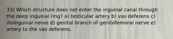 33) Which structure does not enter the inguinal canal through the deep inguinal ring? a) testicular artery b) vas deferens c) ilioinguinal nerve d) genital branch of genitofemoral nerve e) artery to the vas deferens.