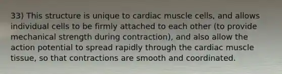 33) This structure is unique to cardiac muscle cells, and allows individual cells to be firmly attached to each other (to provide mechanical strength during contraction), and also allow the action potential to spread rapidly through the cardiac muscle tissue, so that contractions are smooth and coordinated.