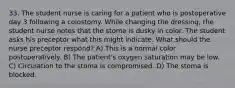 33. The student nurse is caring for a patient who is postoperative day 3 following a colostomy. While changing the dressing, the student nurse notes that the stoma is dusky in color. The student asks his preceptor what this might indicate. What should the nurse preceptor respond? A) This is a normal color postoperatively. B) The patient's oxygen saturation may be low. C) Circulation to the stoma is compromised. D) The stoma is blocked.