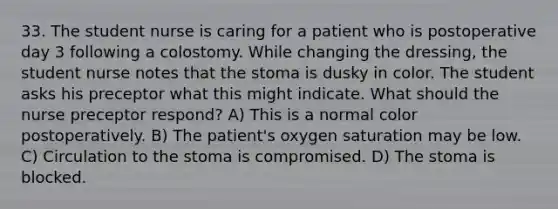 33. The student nurse is caring for a patient who is postoperative day 3 following a colostomy. While changing the dressing, the student nurse notes that the stoma is dusky in color. The student asks his preceptor what this might indicate. What should the nurse preceptor respond? A) This is a normal color postoperatively. B) The patient's oxygen saturation may be low. C) Circulation to the stoma is compromised. D) The stoma is blocked.