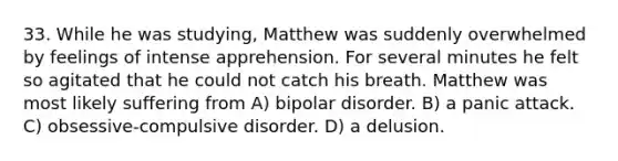 33. While he was studying, Matthew was suddenly overwhelmed by feelings of intense apprehension. For several minutes he felt so agitated that he could not catch his breath. Matthew was most likely suffering from A) bipolar disorder. B) a panic attack. C) obsessive-compulsive disorder. D) a delusion.