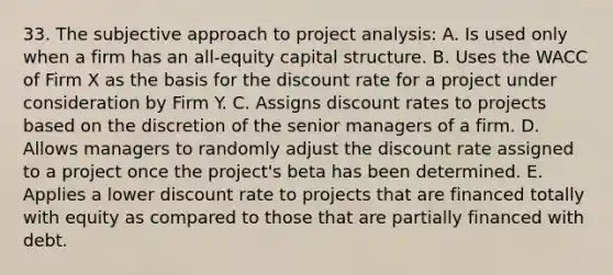 33. The subjective approach to project analysis: A. Is used only when a firm has an all-equity capital structure. B. Uses the WACC of Firm X as the basis for the discount rate for a project under consideration by Firm Y. C. Assigns discount rates to projects based on the discretion of the senior managers of a firm. D. Allows managers to randomly adjust the discount rate assigned to a project once the project's beta has been determined. E. Applies a lower discount rate to projects that are financed totally with equity as compared to those that are partially financed with debt.