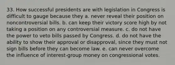 33. How successful presidents are with legislation in Congress is difficult to gauge because they a. never reveal their position on noncontroversial bills. b. can keep their victory score high by not taking a position on any controversial measure. c. do not have the power to veto bills passed by Congress. d. do not have the ability to show their approval or disapproval, since they must not sign bills before they can become law. e. can never overcome the influence of interest-group money on congressional votes.