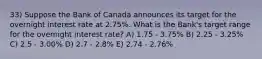 33) Suppose the Bank of Canada announces its target for the overnight interest rate at 2.75%. What is the Bank's target range for the overnight interest rate? A) 1.75 - 3.75% B) 2.25 - 3.25% C) 2.5 - 3.00% D) 2.7 - 2.8% E) 2.74 - 2.76%