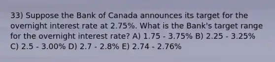 33) Suppose the Bank of Canada announces its target for the overnight interest rate at 2.75%. What is the Bank's target range for the overnight interest rate? A) 1.75 - 3.75% B) 2.25 - 3.25% C) 2.5 - 3.00% D) 2.7 - 2.8% E) 2.74 - 2.76%