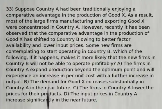 33) Suppose Country A had been traditionally enjoying a comparative advantage in the production of Good X. As a result, most of the large firms manufacturing and exporting Good X were concentrated in Country A. However, recently it has been observed that the comparative advantage in the production of Good X has shifted to Country B owing to better factor availability and lower input prices. Some new firms are contemplating to start operating in Country B. Which of the following, if it happens, makes it more likely that the new firms in Country B will not be able to operate profitably? A) The firms in Country A expand production beyond the optimum point and will experience an increase in per unit cost with a further increase in output. B) The demand for Good X increases substantially in Country A in the near future. C) The firms in Country A lower the prices for their products. D) The input prices in Country A increase significantly in the near future.