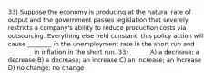 33) Suppose the economy is producing at the natural rate of output and the government passes legislation that severely restricts a company's ability to reduce production costs via outsourcing. Everything else held constant, this policy action will cause ________ in the unemployment rate in the short run and ________ in inflation in the short run. 33) ______ A) a decrease; a decrease B) a decrease; an increase C) an increase; an increase D) no change; no change