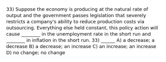 33) Suppose the economy is producing at the natural rate of output and the government passes legislation that severely restricts a company's ability to reduce production costs via outsourcing. Everything else held constant, this policy action will cause ________ in the <a href='https://www.questionai.com/knowledge/kh7PJ5HsOk-unemployment-rate' class='anchor-knowledge'>unemployment rate</a> in the short run and ________ in inflation in the short run. 33) ______ A) a decrease; a decrease B) a decrease; an increase C) an increase; an increase D) no change; no change