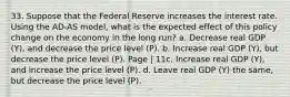 33. Suppose that the Federal Reserve increases the interest rate. Using the AD-AS model, what is the expected effect of this policy change on the economy in the long run? a. Decrease real GDP (Y), and decrease the price level (P). b. Increase real GDP (Y), but decrease the price level (P). Page | 11c. Increase real GDP (Y), and increase the price level (P). d. Leave real GDP (Y) the same, but decrease the price level (P).