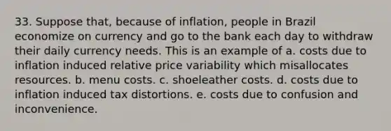 33. Suppose that, because of inflation, people in Brazil economize on currency and go to the bank each day to withdraw their daily currency needs. This is an example of a. costs due to inflation induced relative price variability which misallocates resources. b. menu costs. c. shoeleather costs. d. costs due to inflation induced tax distortions. e. costs due to confusion and inconvenience.