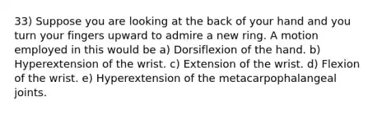 33) Suppose you are looking at the back of your hand and you turn your fingers upward to admire a new ring. A motion employed in this would be a) Dorsiflexion of the hand. b) Hyperextension of the wrist. c) Extension of the wrist. d) Flexion of the wrist. e) Hyperextension of the metacarpophalangeal joints.