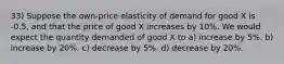 33) Suppose the own-price elasticity of demand for good X is -0.5, and that the price of good X increases by 10%. We would expect the quantity demanded of good X to a) increase by 5%. b) increase by 20%. c) decrease by 5%. d) decrease by 20%.