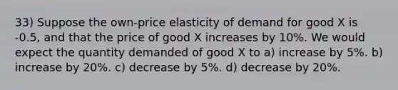 33) Suppose the own-price elasticity of demand for good X is -0.5, and that the price of good X increases by 10%. We would expect the quantity demanded of good X to a) increase by 5%. b) increase by 20%. c) decrease by 5%. d) decrease by 20%.