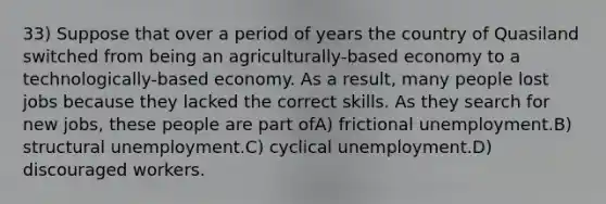 33) Suppose that over a period of years the country of Quasiland switched from being an agriculturally-based economy to a technologically-based economy. As a result, many people lost jobs because they lacked the correct skills. As they search for new jobs, these people are part ofA) frictional unemployment.B) structural unemployment.C) cyclical unemployment.D) discouraged workers.