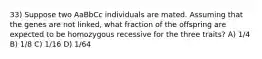 33) Suppose two AaBbCc individuals are mated. Assuming that the genes are not linked, what fraction of the offspring are expected to be homozygous recessive for the three traits? A) 1/4 B) 1/8 C) 1/16 D) 1/64