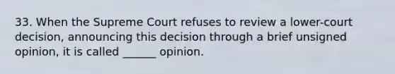 33. When the Supreme Court refuses to review a lower-court decision, announcing this decision through a brief unsigned opinion, it is called ______ opinion.