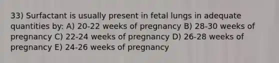 33) Surfactant is usually present in fetal lungs in adequate quantities by: A) 20-22 weeks of pregnancy B) 28-30 weeks of pregnancy C) 22-24 weeks of pregnancy D) 26-28 weeks of pregnancy E) 24-26 weeks of pregnancy