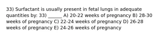 33) Surfactant is usually present in fetal lungs in adequate quantities by: 33) ______ A) 20-22 weeks of pregnancy B) 28-30 weeks of pregnancy C) 22-24 weeks of pregnancy D) 26-28 weeks of pregnancy E) 24-26 weeks of pregnancy