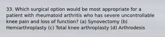 33. Which surgical option would be most appropriate for a patient with rheumatoid arthritis who has severe uncontrollable knee pain and loss of function? (a) Synovectomy (b) Hemiarthroplasty (c) Total knee arthroplasty (d) Arthrodesis