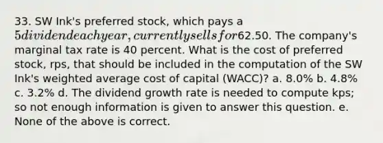 33. SW Ink's preferred stock, which pays a 5 dividend each year, currently sells for62.50. The company's marginal tax rate is 40 percent. What is the cost of preferred stock, rps, that should be included in the computation of the SW Ink's weighted average cost of capital (WACC)? a. 8.0% b. 4.8% c. 3.2% d. The dividend growth rate is needed to compute kps; so not enough information is given to answer this question. e. None of the above is correct.