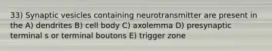 33) Synaptic vesicles containing neurotransmitter are present in the A) dendrites B) cell body C) axolemma D) presynaptic terminal s or terminal boutons E) trigger zone