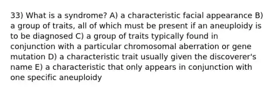 33) What is a syndrome? A) a characteristic facial appearance B) a group of traits, all of which must be present if an aneuploidy is to be diagnosed C) a group of traits typically found in conjunction with a particular chromosomal aberration or gene mutation D) a characteristic trait usually given the discoverer's name E) a characteristic that only appears in conjunction with one specific aneuploidy