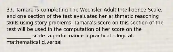 33. Tamara is completing The Wechsler Adult Intelligence Scale, and one section of the test evaluates her arithmetic reasoning skills using story problems. Tamara's score on this section of the test will be used in the computation of her score on the __________ scale. a.performance b.practical c.logical-mathematical d.verbal