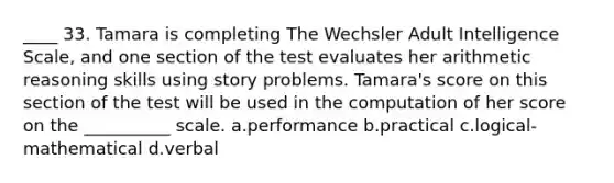 ____ 33. Tamara is completing The Wechsler Adult Intelligence Scale, and one section of the test evaluates her arithmetic reasoning skills using story problems. Tamara's score on this section of the test will be used in the computation of her score on the __________ scale. a.performance b.practical c.logical-mathematical d.verbal