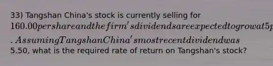 33) Tangshan China's stock is currently selling for 160.00 per share and the firm's dividends are expected to grow at 5 percent indefinitely. Assuming Tangshan China's most recent dividend was5.50, what is the required rate of return on Tangshan's stock?