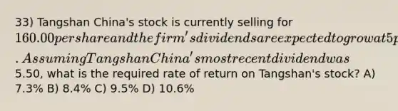 33) Tangshan China's stock is currently selling for 160.00 per share and the firm's dividends are expected to grow at 5 percent indefinitely. Assuming Tangshan China's most recent dividend was5.50, what is the required rate of return on Tangshan's stock? A) 7.3% B) 8.4% C) 9.5% D) 10.6%