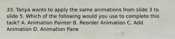 33. Tanya wants to apply the same animations from slide 3 to slide 5. Which of the following would you use to complete this task? A. Animation Painter B. Reorder Animation C. Add Animation D. Animation Pane