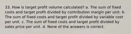 33. How is target profit volume calculated? a. The sum of fixed costs and target profit divided by contribution margin per unit. b. The sum of fixed costs and target profit divided by variable cost per unit. c. The sum of fixed costs and target profit divided by sales price per unit. d. None of the answers is correct.