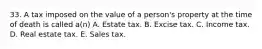 33. A tax imposed on the value of a person's property at the time of death is called a(n) A. Estate tax. B. Excise tax. C. Income tax. D. Real estate tax. E. Sales tax.