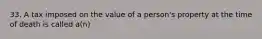 33. A tax imposed on the value of a person's property at the time of death is called a(n)