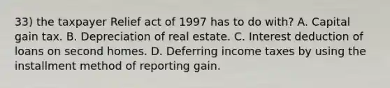 33) the taxpayer Relief act of 1997 has to do with? A. Capital gain tax. B. Depreciation of real estate. C. Interest deduction of loans on second homes. D. Deferring income taxes by using the installment method of reporting gain.