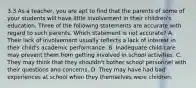 3.3 As a teacher, you are apt to find that the parents of some of your students will have little involvement in their children's education. Three of the following statements are accurate with regard to such parents. Which statement is not accurate? A. Their lack of involvement usually reflects a lack of interest in their child's academic performance. B. Inadequate child care may prevent them from getting involved in school activities. C. They may think that they shouldn't bother school personnel with their questions and concerns. D. They may have had bad experiences at school when they themselves were children.