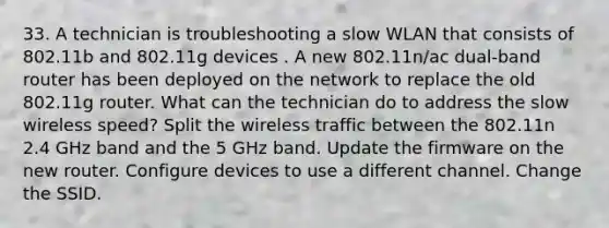 33. A technician is troubleshooting a slow WLAN that consists of 802.11b and 802.11g devices . A new 802.11n/ac dual-band router has been deployed on the network to replace the old 802.11g router. What can the technician do to address the slow wireless speed? Split the wireless traffic between the 802.11n 2.4 GHz band and the 5 GHz band. Update the firmware on the new router. Configure devices to use a different channel. Change the SSID.