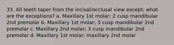 33. All teeth taper from the incisal/occlusal view except; what are the exceptions? a. Maxillary 1st molar; 2 cusp mandibular 2nd premolar b. Maxillary 1st molar; 3 cusp mandibular 2nd premolar c. Maxillary 2nd molar; 3 cusp mandibular 2nd premolar d. Maxillary 1st molar; maxillary 2nd molar