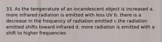 33. As the temperature of an incandescent object is increased a. more infrared radiation is emitted with less UV b. there is a decrease in the frequency of radiation emitted c.the radiation emitted shifts toward infrared d. more radiation is emitted with a shift to higher frequencies