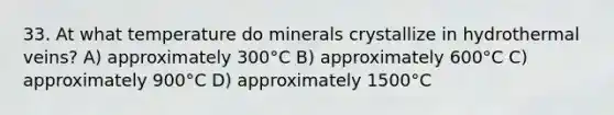 33. At what temperature do minerals crystallize in hydrothermal veins? A) approximately 300°C B) approximately 600°C C) approximately 900°C D) approximately 1500°C