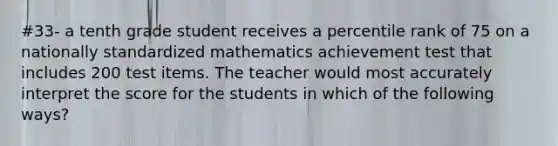 #33- a tenth grade student receives a percentile rank of 75 on a nationally standardized mathematics achievement test that includes 200 test items. The teacher would most accurately interpret the score for the students in which of the following ways?